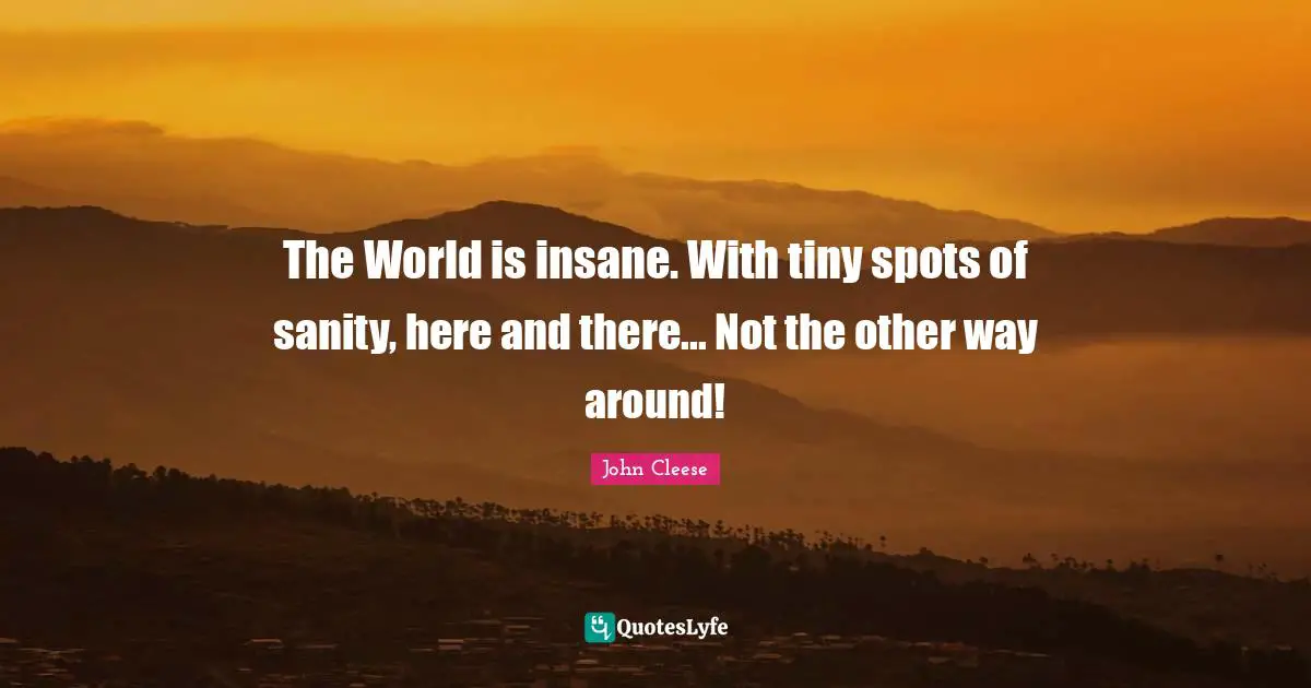 The World is insane. With tiny spots of sanity, here and there... Not the other way around!
