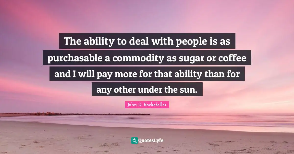 John D. Rockefeller Quotes: "The ability to deal with people is as purchasable a commodity as sugar or coffee and I will pay more for that ability than for any other under the sun."