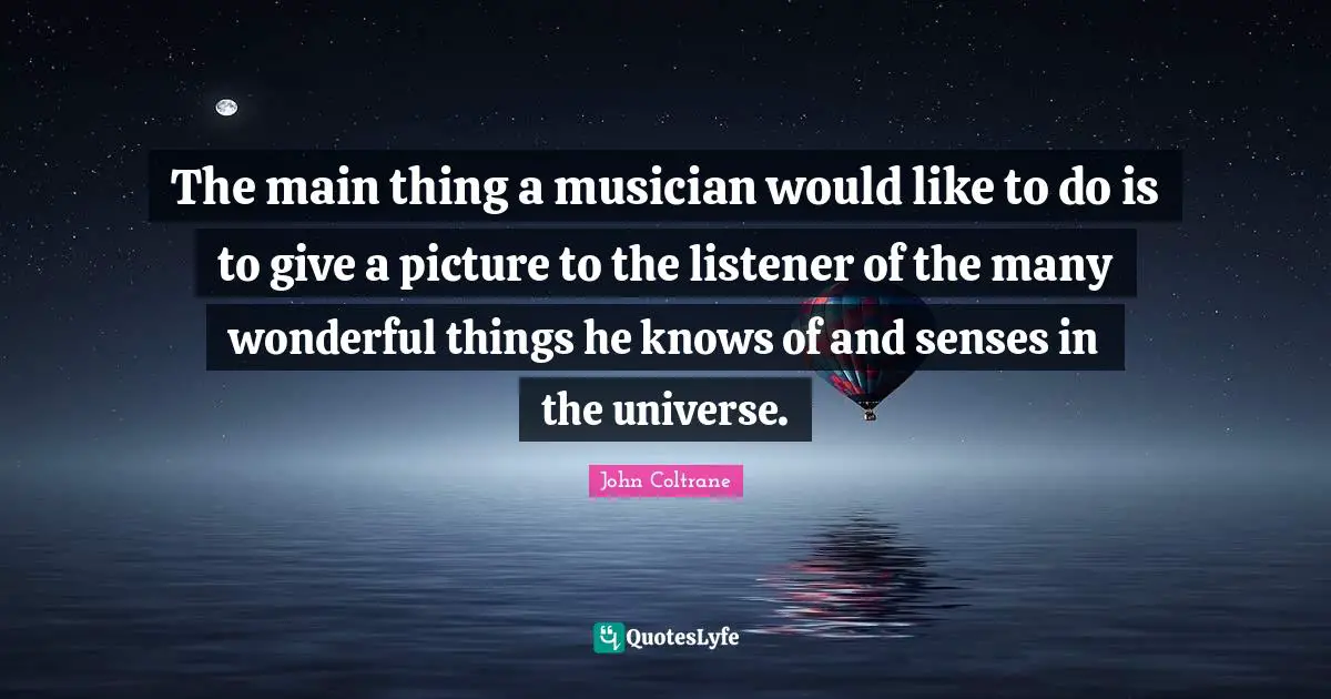 The main thing a musician would like to do is to give a picture to the listener of the many wonderful things he knows of and senses in the universe.