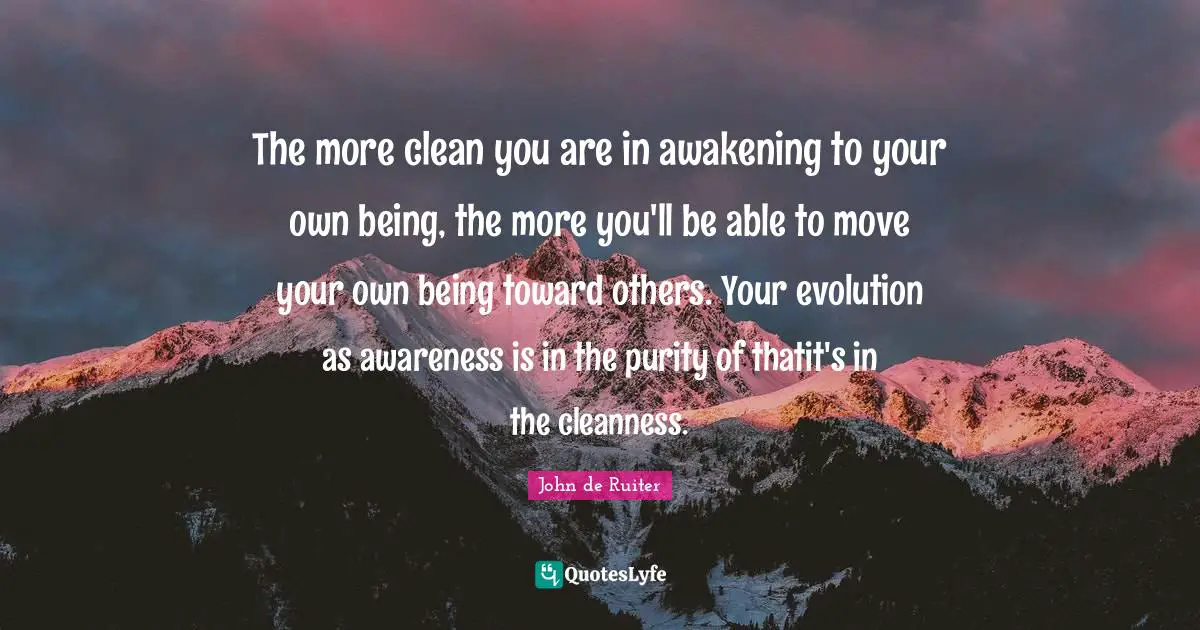 The more clean you are in awakening to your own being, the more you'll be able to move your own being toward others. Your evolution as awareness is in the purity of thatit's in the cleanness.