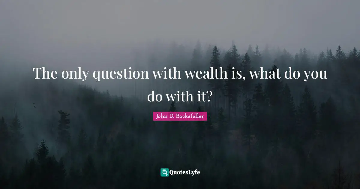 The only question with wealth is, what do you do with it?