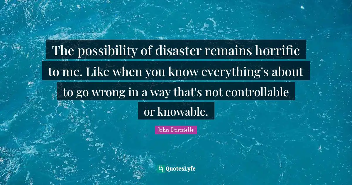 The possibility of disaster remains horrific to me. Like when you know everything's about to go wrong in a way that's not controllable or knowable.