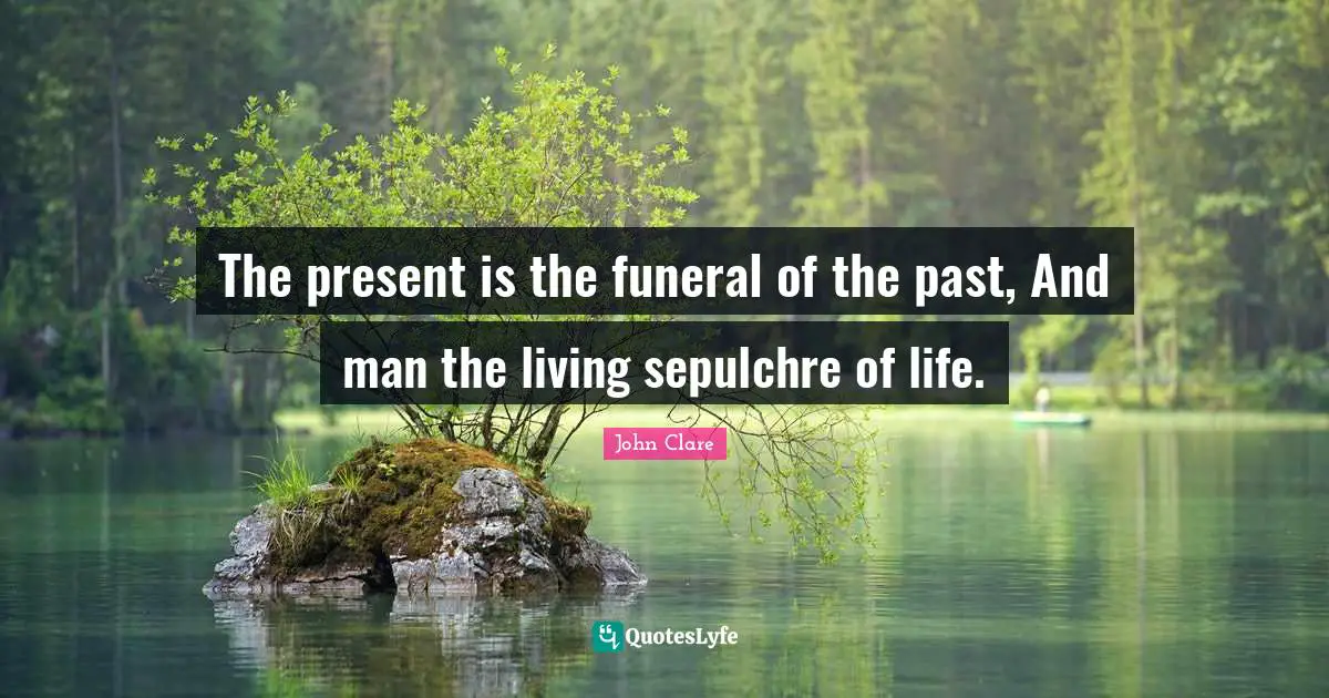 The present is the funeral of the past, And man the living sepulchre of life.