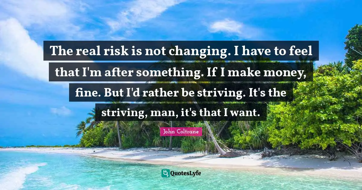 Risk Quotes: "The real risk is not changing. I have to feel that I'm after something. If I make money, fine. But I'd rather be striving. It's the striving, man, it's that I want."