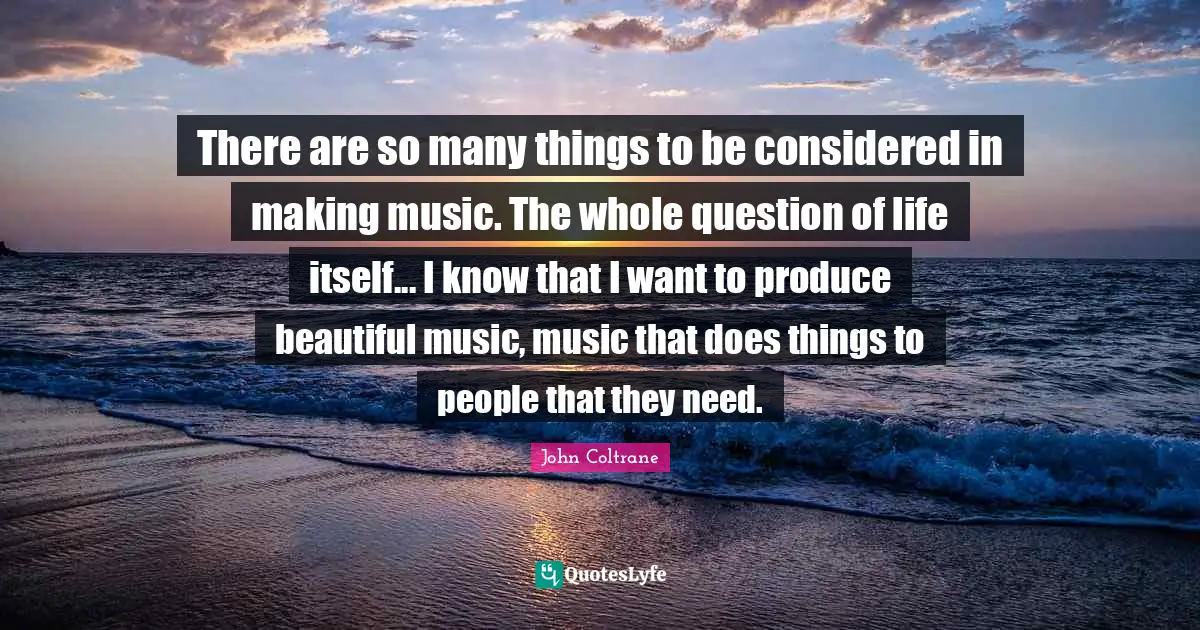 There are so many things to be considered in making music. The whole question of life itself... I know that I want to produce beautiful music, music that does things to people that they need.