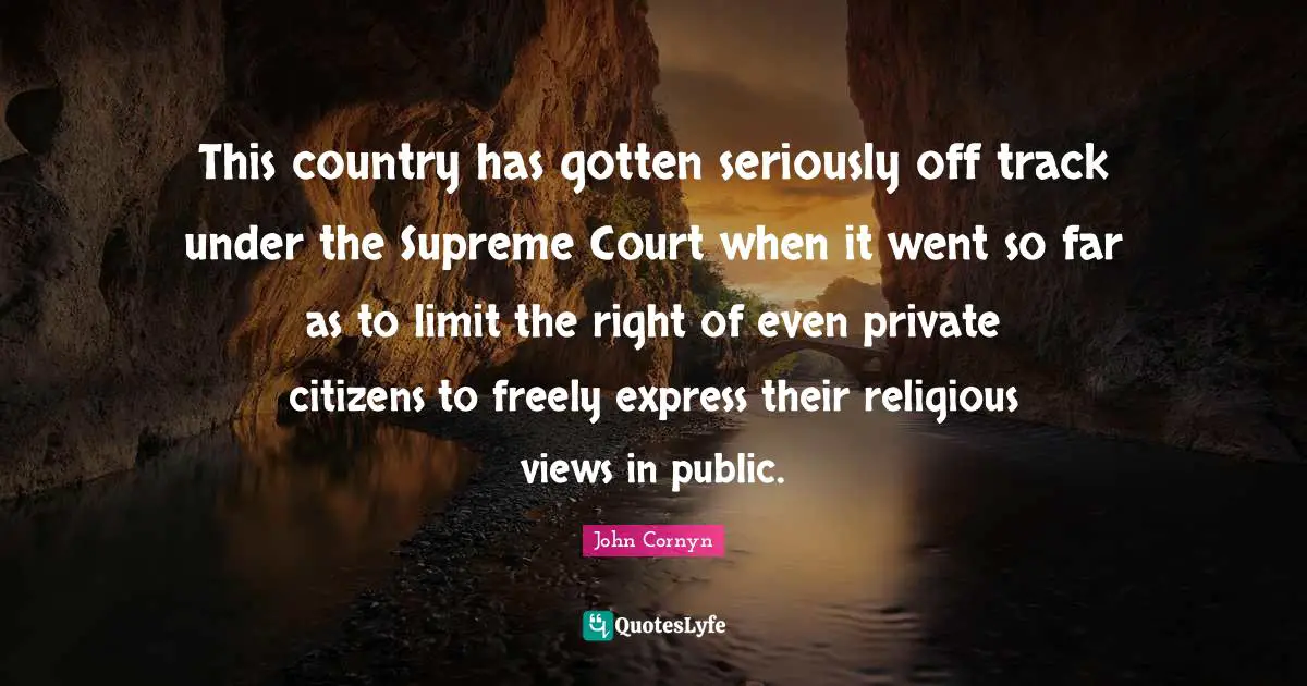 John Cornyn Quotes: "This country has gotten seriously off track under the Supreme Court when it went so far as to limit the right of even private citizens to freely express their religious views in public."