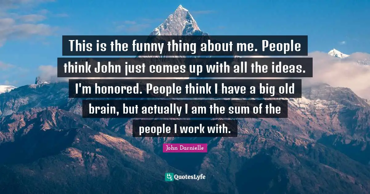 This is the funny thing about me. People think John just comes up with all the ideas. I'm honored. People think I have a big old brain, but actually I am the sum of the people I work with.