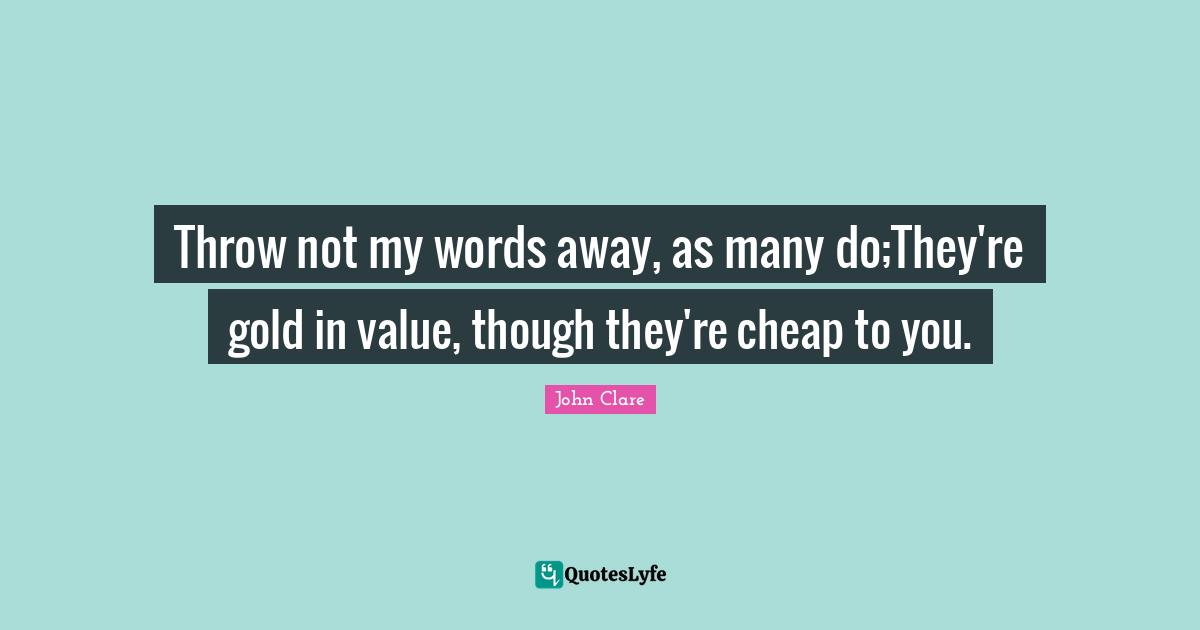 Throw not my words away, as many do;They're gold in value, though they're cheap to you.