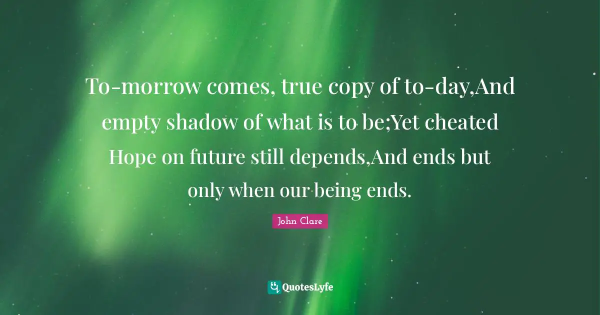 To-morrow comes, true copy of to-day,And empty shadow of what is to be;Yet cheated Hope on future still depends,And ends but only when our being ends.