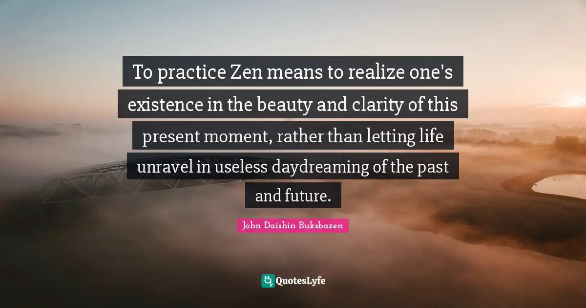 To practice Zen means to realize one's existence in the beauty and clarity of this present moment, rather than letting life unravel in useless daydreaming of the past and future.