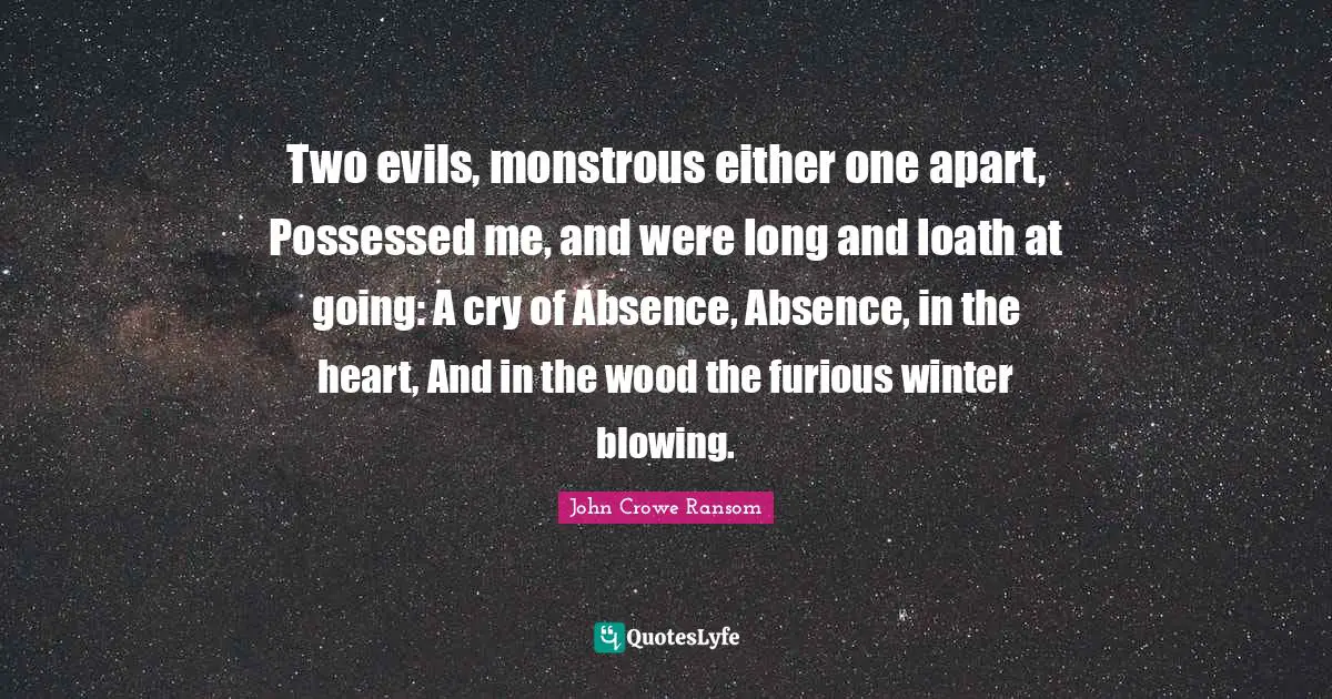 Two evils, monstrous either one apart, Possessed me, and were long and loath at going: A cry of Absence, Absence, in the heart, And in the wood the furious winter blowing.