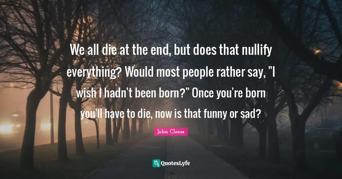 We all die at the end, but does that nullify everything? Would most people rather say, "I wish I hadn't been born?" Once you're born you'll have to die, now is that funny or sad?