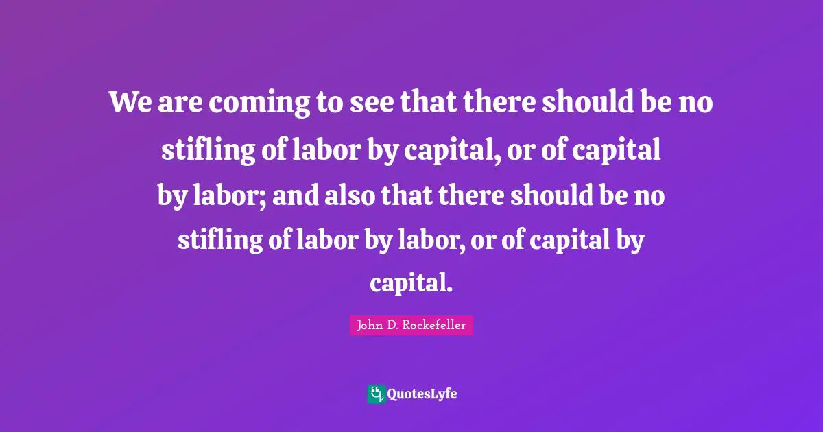 We are coming to see that there should be no stifling of labor by capital, or of capital by labor; and also that there should be no stifling of labor by labor, or of capital by capital.