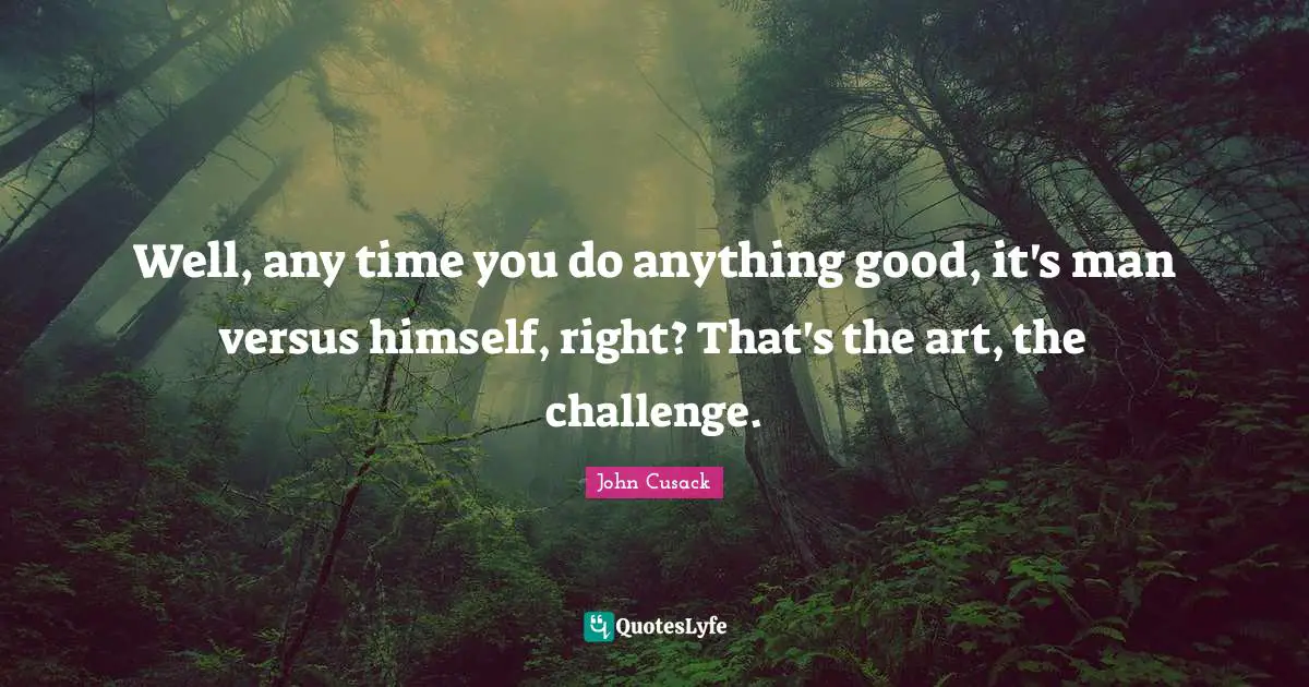 Well, any time you do anything good, it's man versus himself, right? That's the art, the challenge.
