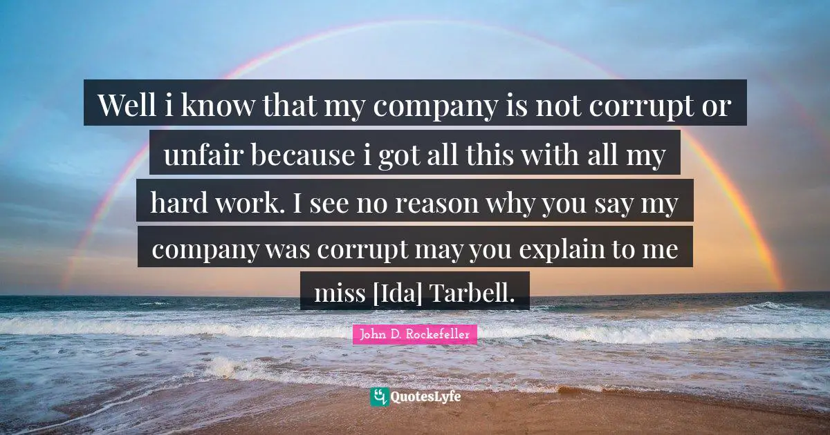 Well i know that my company is not corrupt or unfair because i got all this with all my hard work. I see no reason why you say my company was corrupt may you explain to me miss [Ida] Tarbell.