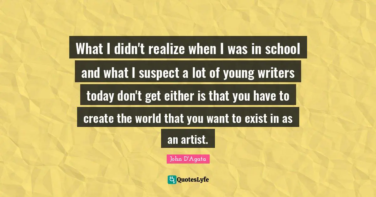 What I didn't realize when I was in school and what I suspect a lot of young writers today don't get either is that you have to create the world that you want to exist in as an artist.