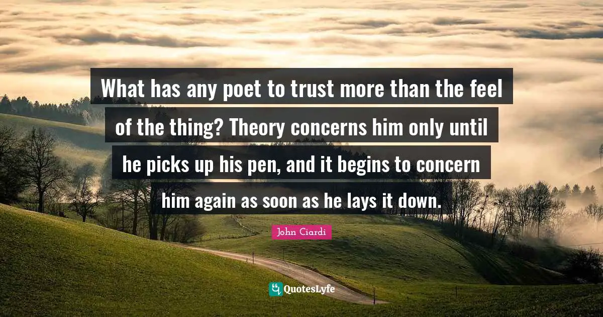 What has any poet to trust more than the feel of the thing? Theory concerns him only until he picks up his pen, and it begins to concern him again as soon as he lays it down.