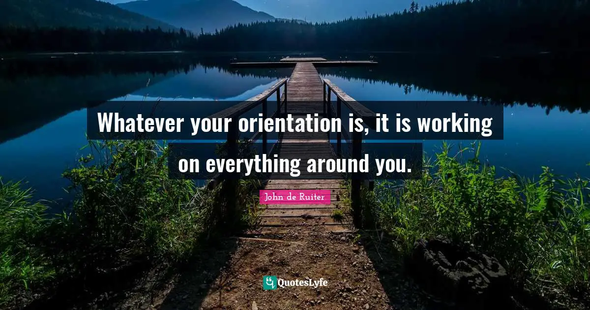 Whatever your orientation is, it is working on everything around you.