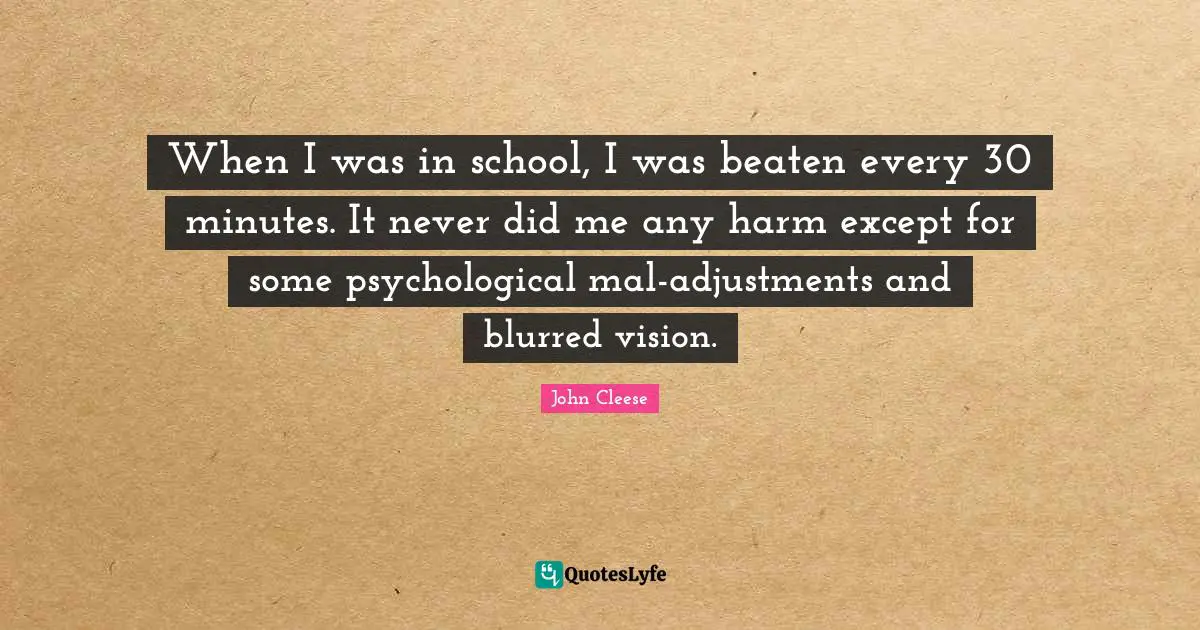 When I was in school, I was beaten every 30 minutes. It never did me any harm except for some psychological mal-adjustments and blurred vision.