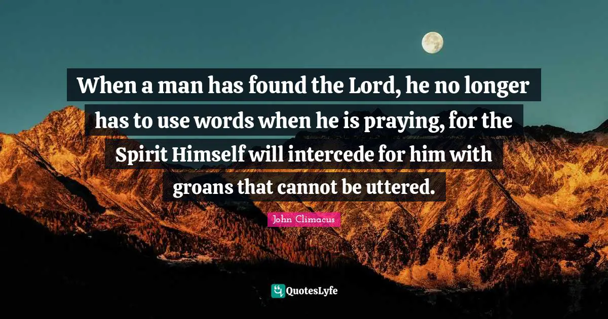 When a man has found the Lord, he no longer has to use words when he is praying, for the Spirit Himself will intercede for him with groans that cannot be uttered.