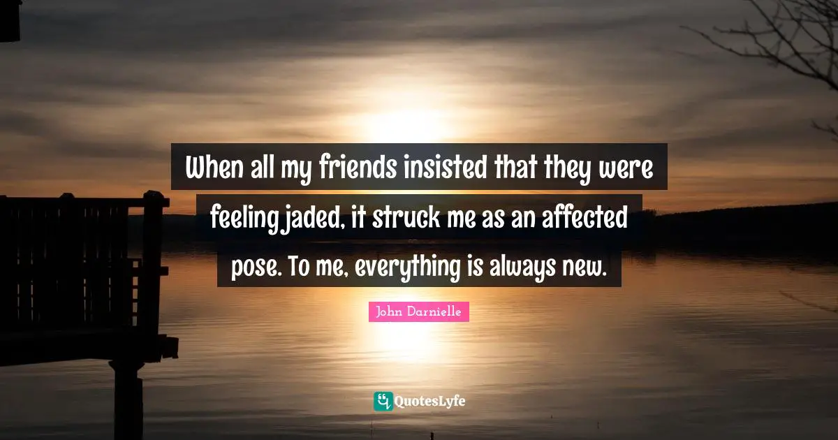When all my friends insisted that they were feeling jaded, it struck me as an affected pose. To me, everything is always new.