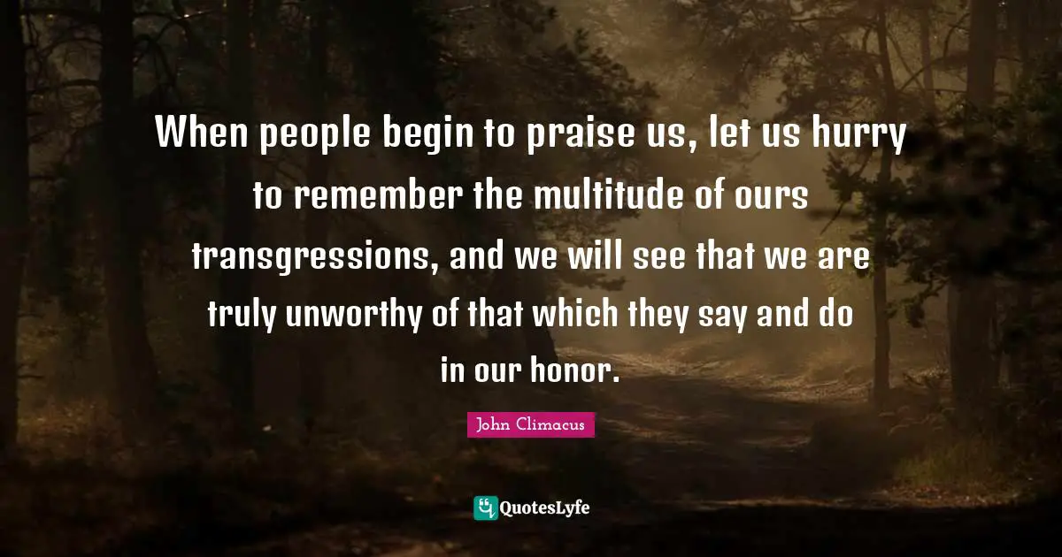 When people begin to praise us, let us hurry to remember the multitude of ours transgressions, and we will see that we are truly unworthy of that which they say and do in our honor.