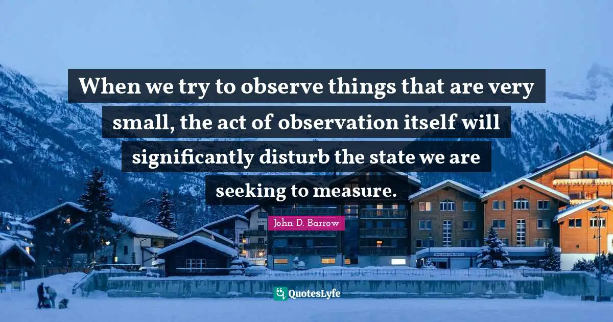 When we try to observe things that are very small, the act of observation itself will significantly disturb the state we are seeking to measure.