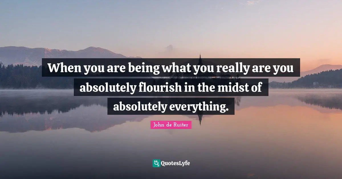 When you are being what you really are you absolutely flourish in the midst of absolutely everything.