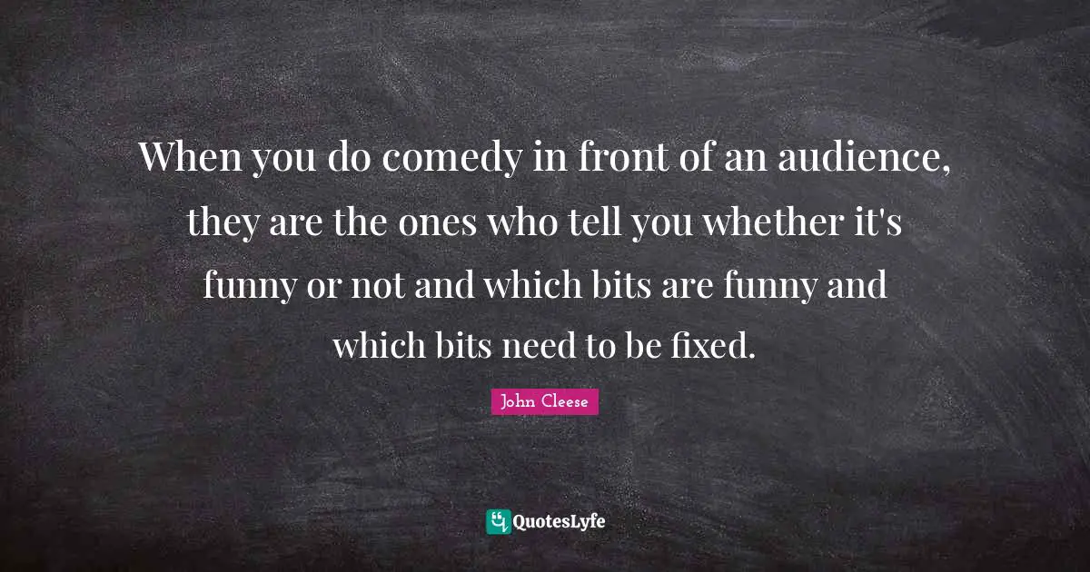 When you do comedy in front of an audience, they are the ones who tell you whether it's funny or not and which bits are funny and which bits need to be fixed.