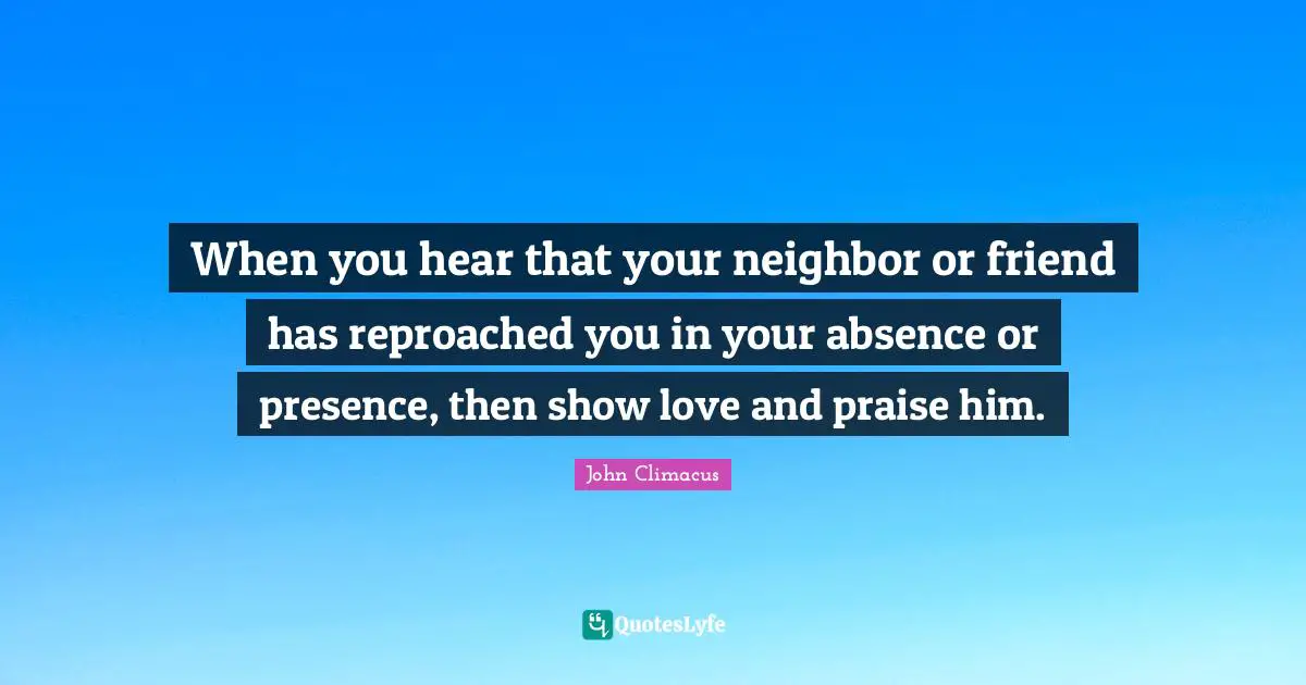 When you hear that your neighbor or friend has reproached you in your absence or presence, then show love and praise him.