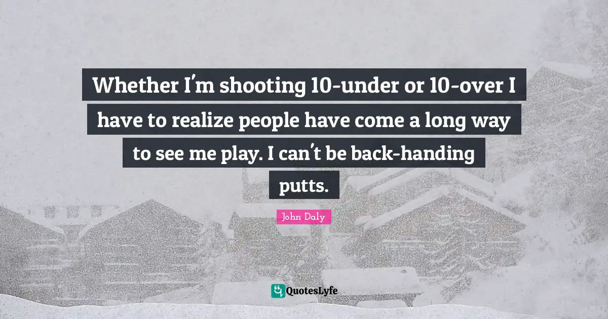 Whether I'm shooting 10-under or 10-over I have to realize people have come a long way to see me play. I can't be back-handing putts.