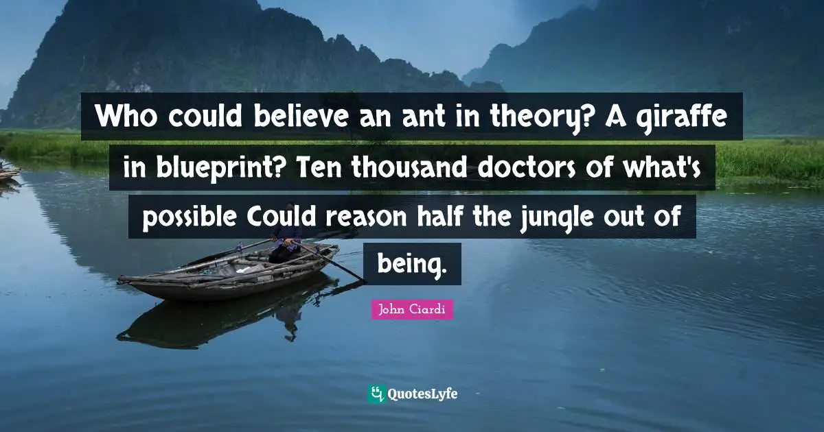 Who could believe an ant in theory? A giraffe in blueprint? Ten thousand doctors of what's possible Could reason half the jungle out of being.