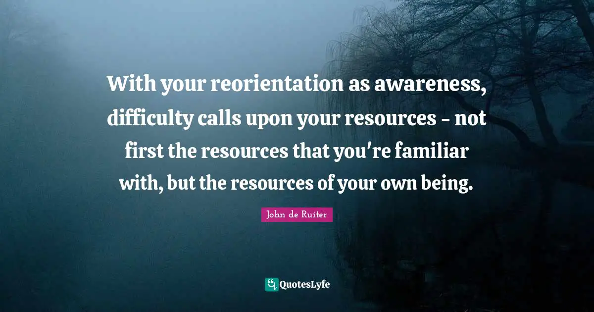 With your reorientation as awareness, difficulty calls upon your resources - not first the resources that you're familiar with, but the resources of your own being.