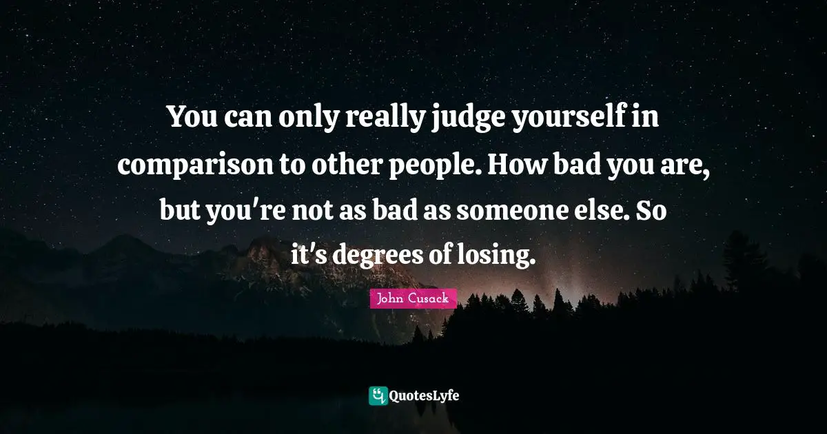 You can only really judge yourself in comparison to other people. How bad you are, but you're not as bad as someone else. So it's degrees of losing.