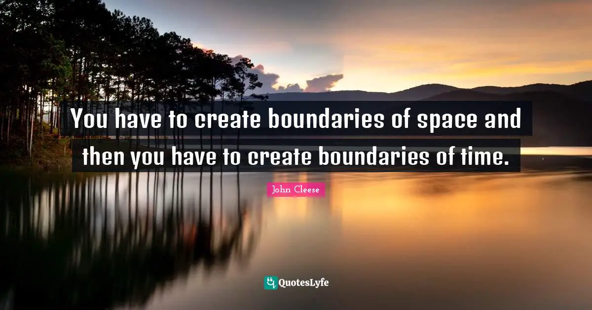 You have to create boundaries of space and then you have to create boundaries of time.