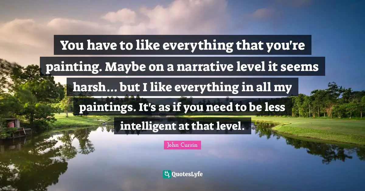 You have to like everything that you're painting. Maybe on a narrative level it seems harsh... but I like everything in all my paintings. It's as if you need to be less intelligent at that level.