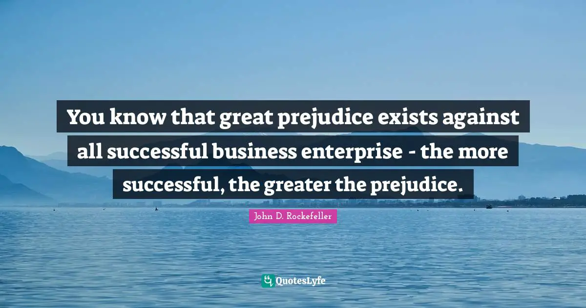 You know that great prejudice exists against all successful business enterprise - the more successful, the greater the prejudice.