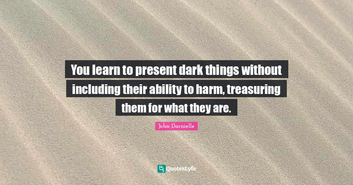 You learn to present dark things without including their ability to harm, treasuring them for what they are.