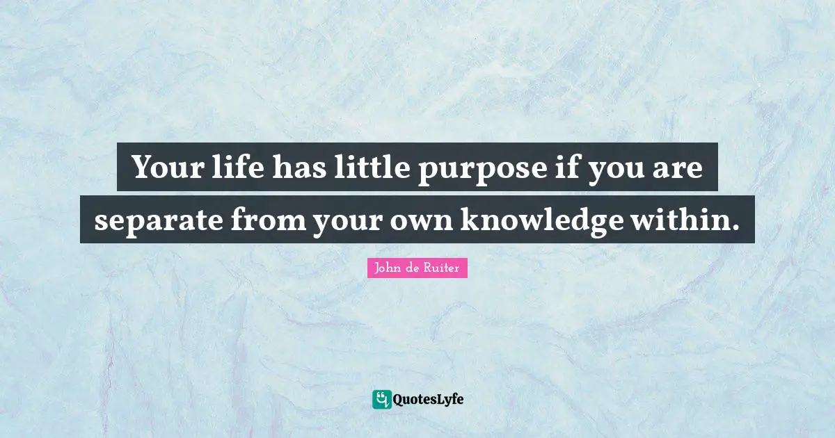 Your life has little purpose if you are separate from your own knowledge within.