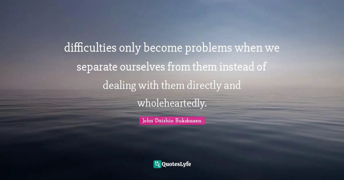 difficulties only become problems when we separate ourselves from them instead of dealing with them directly and wholeheartedly.
