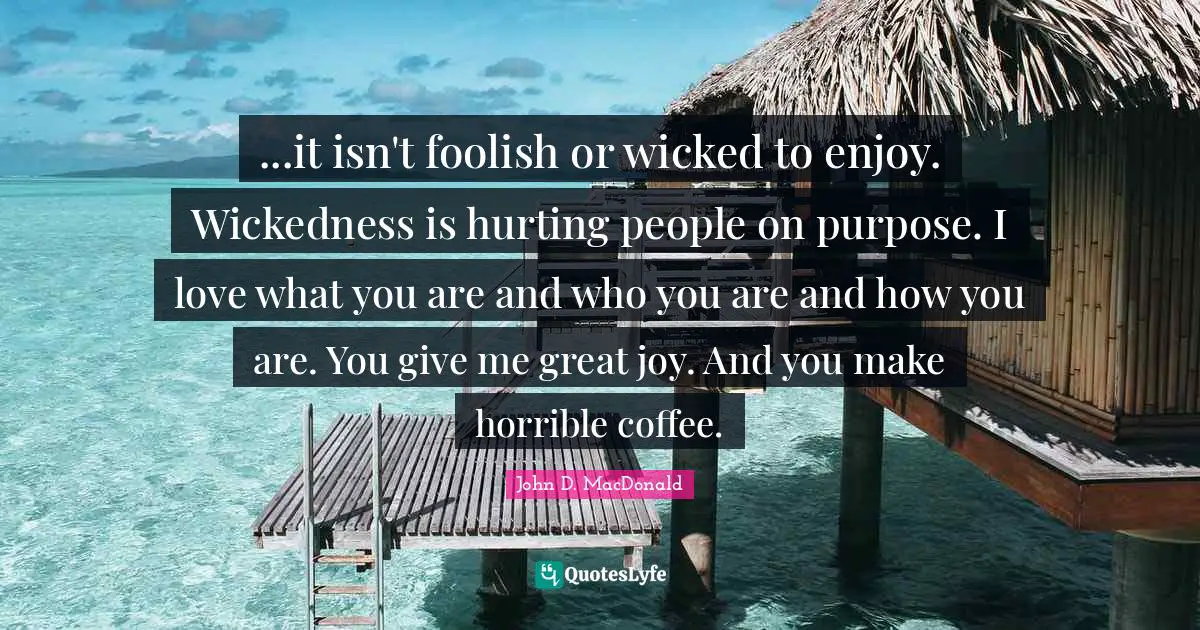 ...it isn't foolish or wicked to enjoy. Wickedness is hurting people on purpose. I love what you are and who you are and how you are. You give me great joy. And you make horrible coffee.