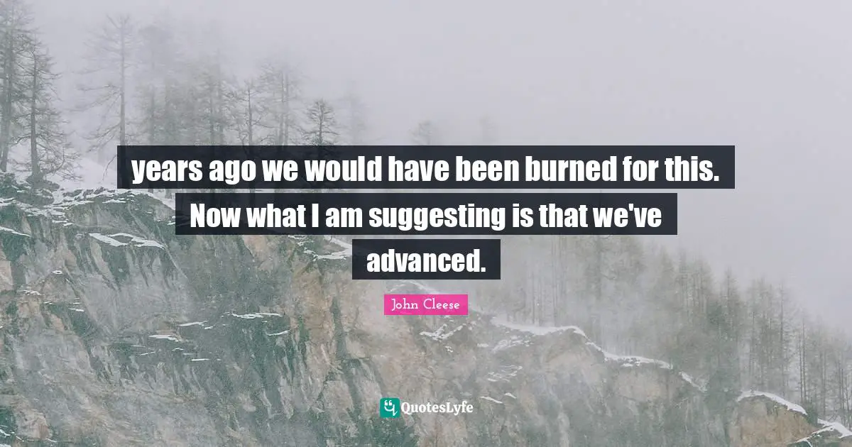 years ago we would have been burned for this. Now what I am suggesting is that we've advanced.