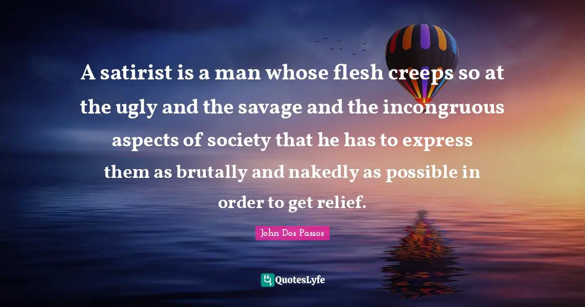 A satirist is a man whose flesh creeps so at the ugly and the savage and the incongruous aspects of society that he has to express them as brutally and nakedly as possible in order to get relief.