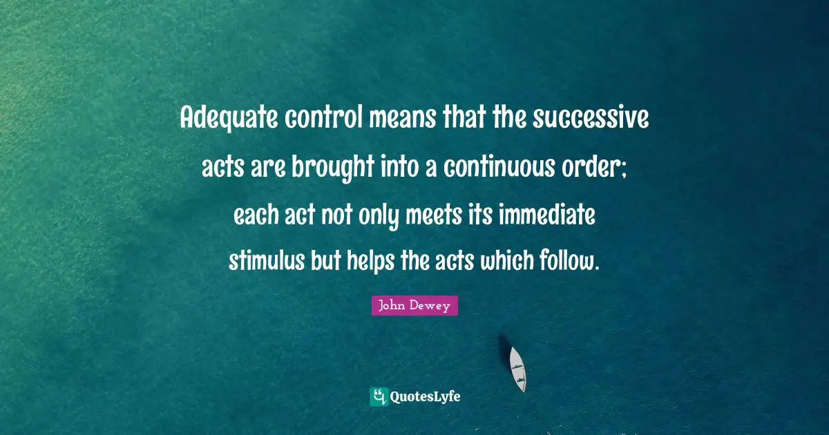 Adequate control means that the successive acts are brought into a continuous order; each act not only meets its immediate stimulus but helps the acts which follow.