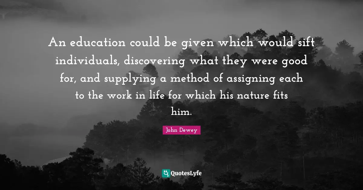 An education could be given which would sift individuals, discovering what they were good for, and supplying a method of assigning each to the work in life for which his nature fits him.