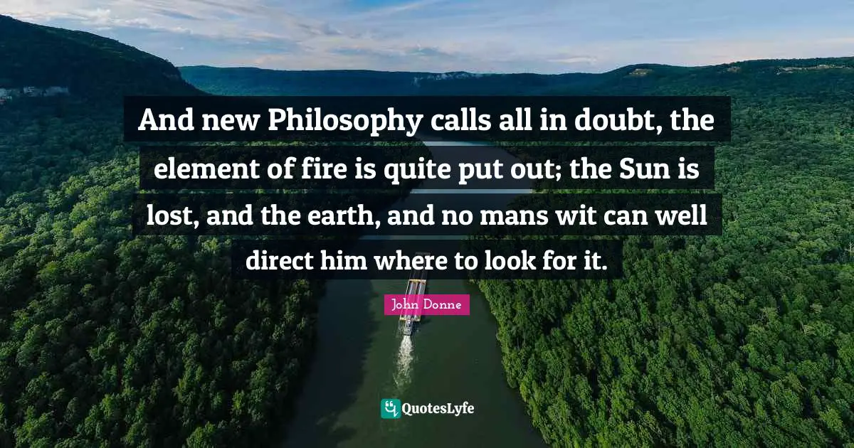 John Donne Quotes: "And new Philosophy calls all in doubt, the element of fire is quite put out; the Sun is lost, and the earth, and no mans wit can well direct him where to look for it."