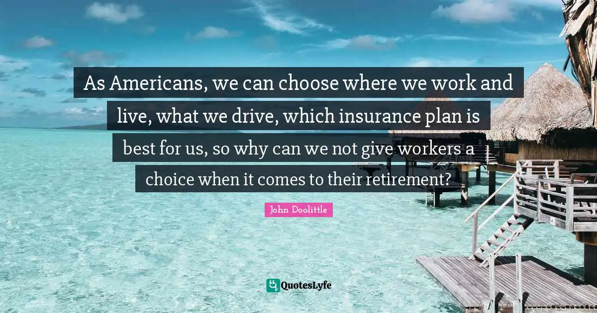 John Doolittle Quotes: "As Americans, we can choose where we work and live, what we drive, which insurance plan is best for us, so why can we not give workers a choice when it comes to their retirement?"