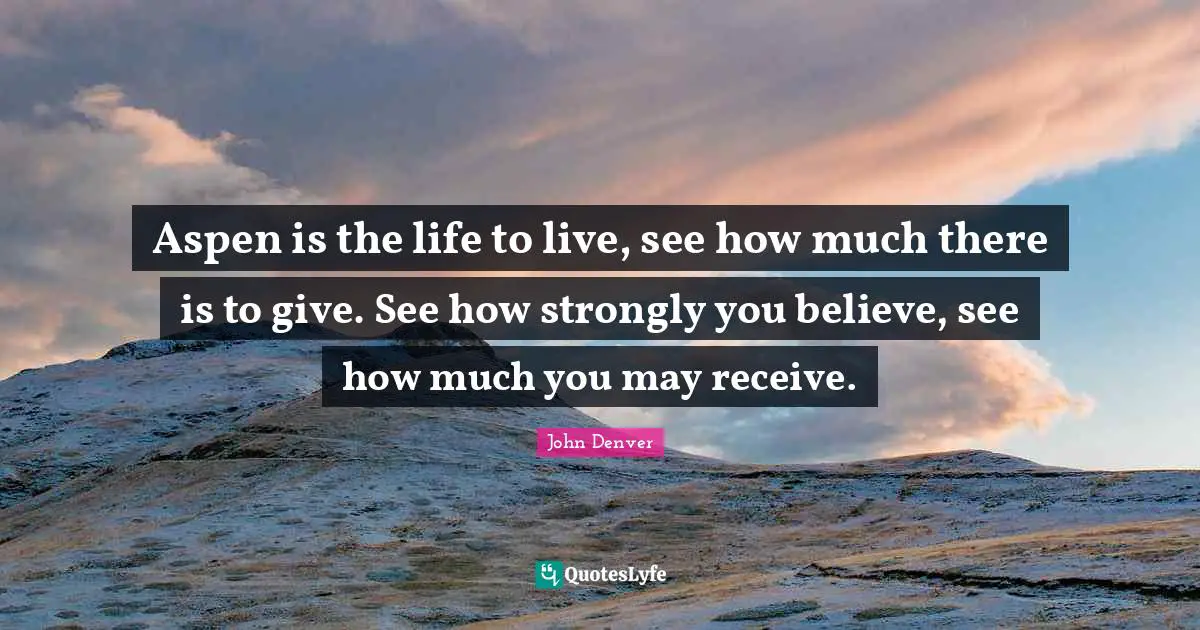 Aspen is the life to live, see how much there is to give. See how strongly you believe, see how much you may receive.