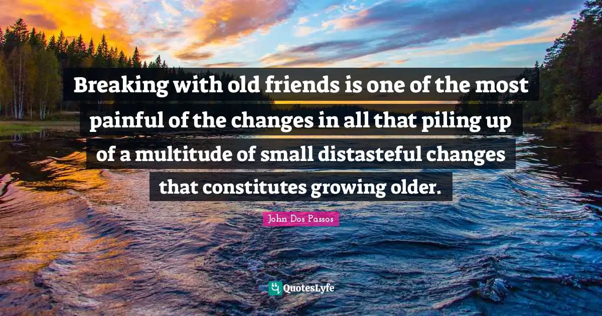 Breaking with old friends is one of the most painful of the changes in all that piling up of a multitude of small distasteful changes that constitutes growing older.