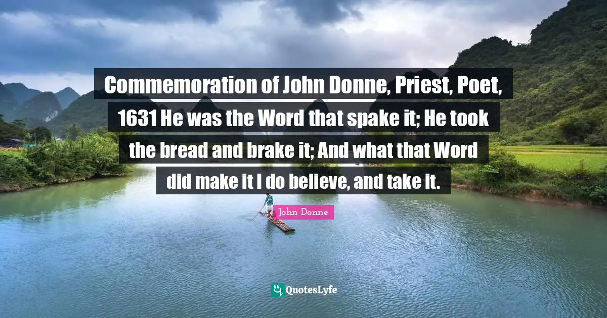 John Donne Quotes: "Commemoration of John Donne, Priest, Poet, 1631 He was the Word that spake it; He took the bread and brake it; And what that Word did make it I do believe, and take it."